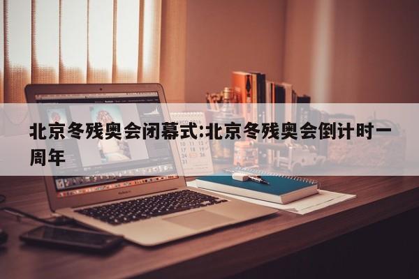 北京冬残奥会闭幕式:北京冬残奥会倒计时一周年