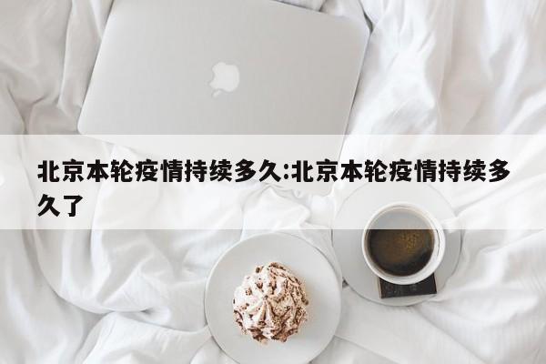 北京本轮疫情持续多久:北京本轮疫情持续多久了