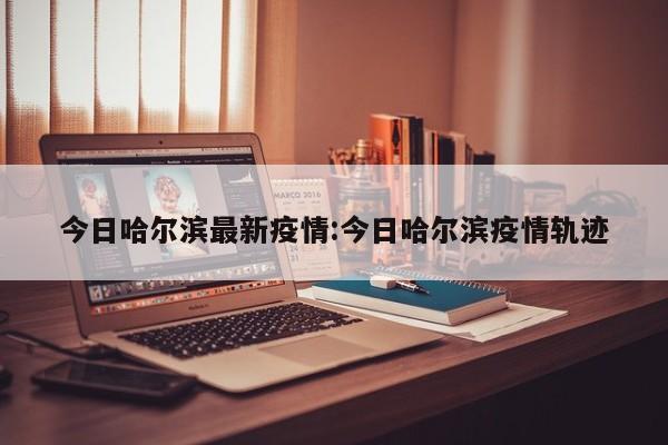 今日哈尔滨最新疫情:今日哈尔滨疫情轨迹