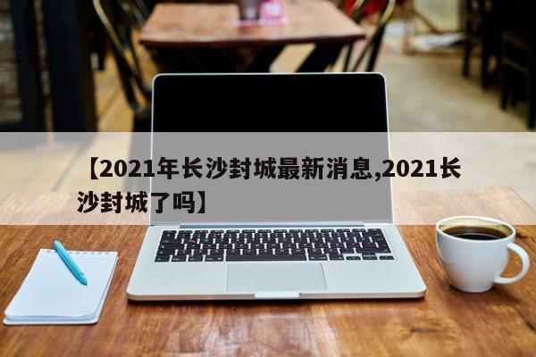 【2021年长沙封城最新消息,2021长沙封城了吗】