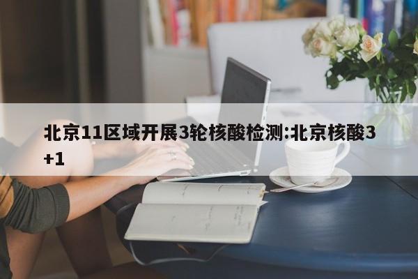 北京11区域开展3轮核酸检测:北京核酸3+1