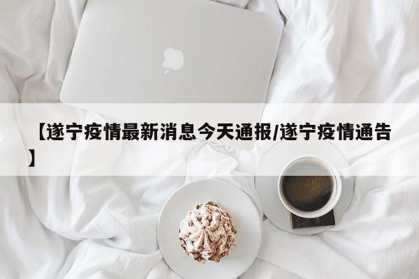 【遂宁疫情最新消息今天通报/遂宁疫情通告】