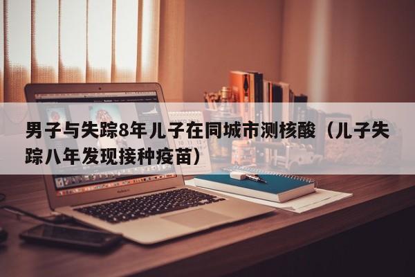 男子与失踪8年儿子在同城市测核酸(儿子失踪八年发现接种疫苗)
