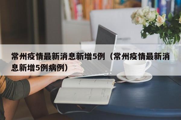 常州疫情最新消息新增5例(常州疫情最新消息新增5例病例)