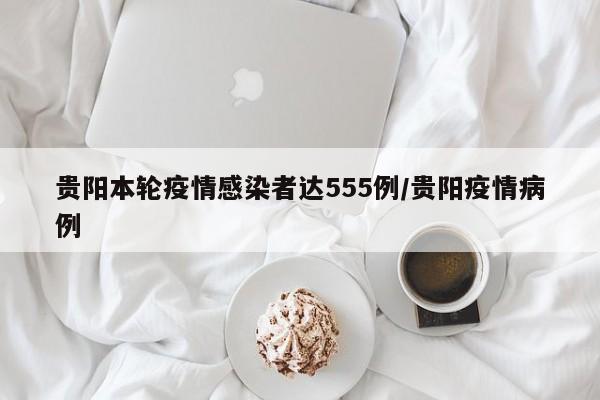 贵阳本轮疫情感染者达555例/贵阳疫情病例