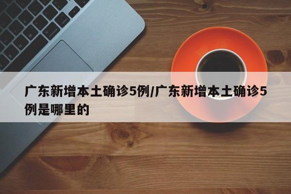 广东新增本土确诊5例/广东新增本土确诊5例是哪里的