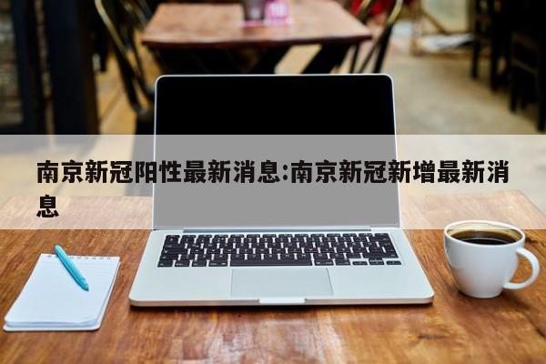 南京新冠阳性最新消息:南京新冠新增最新消息