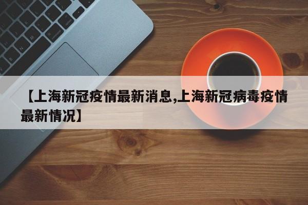 【上海新冠疫情最新消息,上海新冠病毒疫情最新情况】