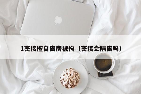 1密接擅自离房被拘(密接会隔离吗)