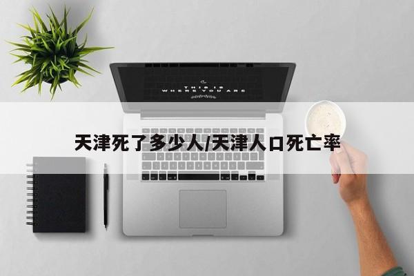 天津死了多少人/天津人口死亡率