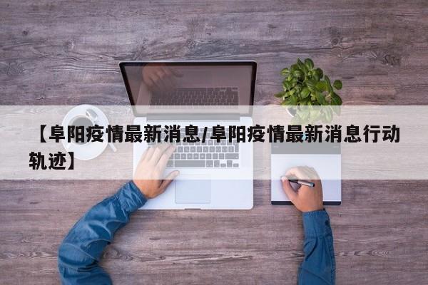 【阜阳疫情最新消息/阜阳疫情最新消息行动轨迹】