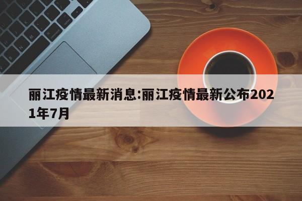 丽江疫情最新消息:丽江疫情最新公布2021年7月