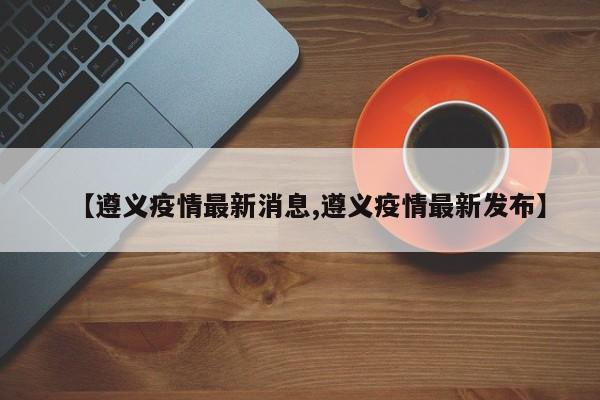 【遵义疫情最新消息,遵义疫情最新发布】