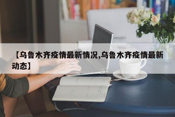 【乌鲁木齐疫情最新情况,乌鲁木齐疫情最新动态】
