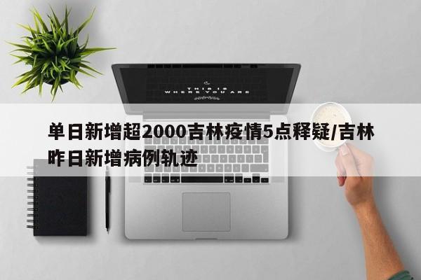 单日新增超2000吉林疫情5点释疑/吉林昨日新增病例轨迹