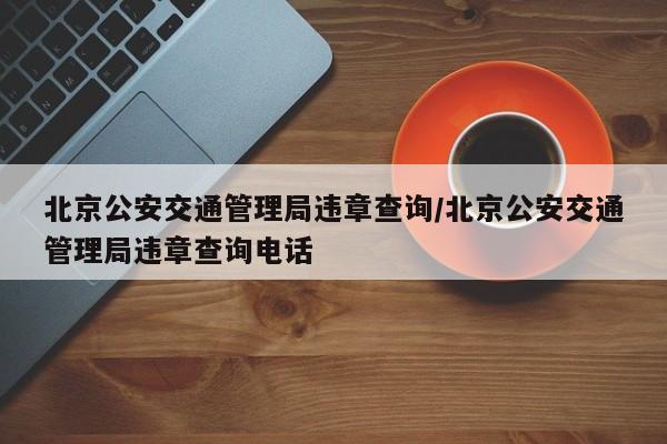 北京公安交通管理局违章查询/北京公安交通管理局违章查询电话