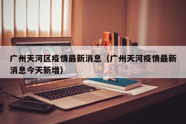 广州天河区疫情最新消息(广州天河疫情最新消息今天新增)