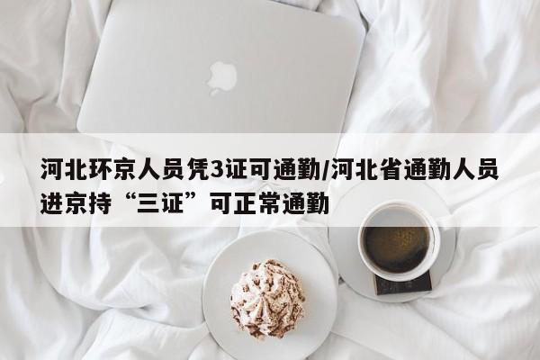 河北环京人员凭3证可通勤/河北省通勤人员进京持“三证”可正常通勤