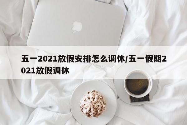 五一2021放假安排怎么调休/五一假期2021放假调休