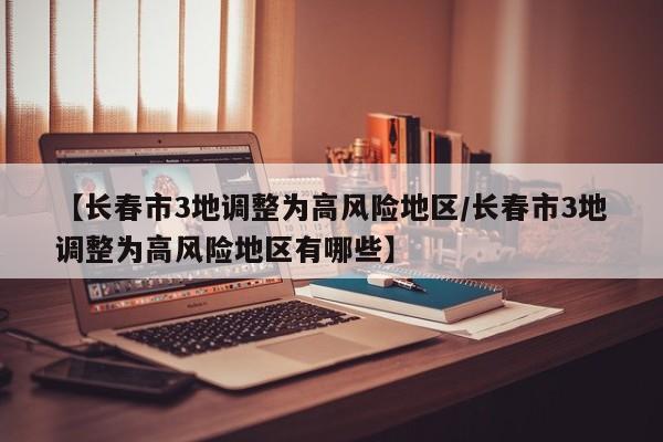 【长春市3地调整为高风险地区/长春市3地调整为高风险地区有哪些】
