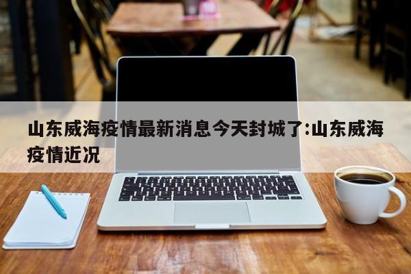 山东威海疫情最新消息今天封城了:山东威海疫情近况