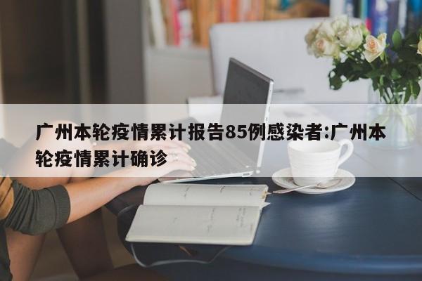 广州本轮疫情累计报告85例感染者:广州本轮疫情累计确诊
