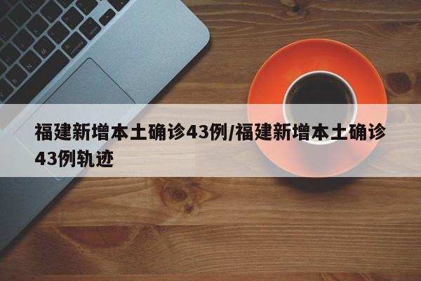 福建新增本土确诊43例/福建新增本土确诊43例轨迹