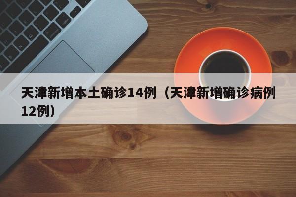 天津新增本土确诊14例(天津新增确诊病例12例)