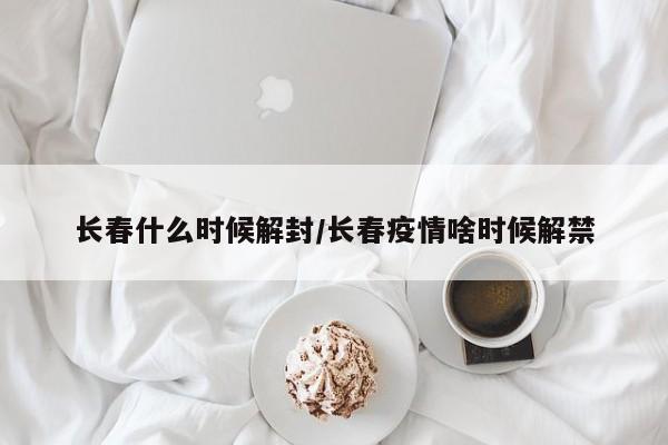长春什么时候解封/长春疫情啥时候解禁