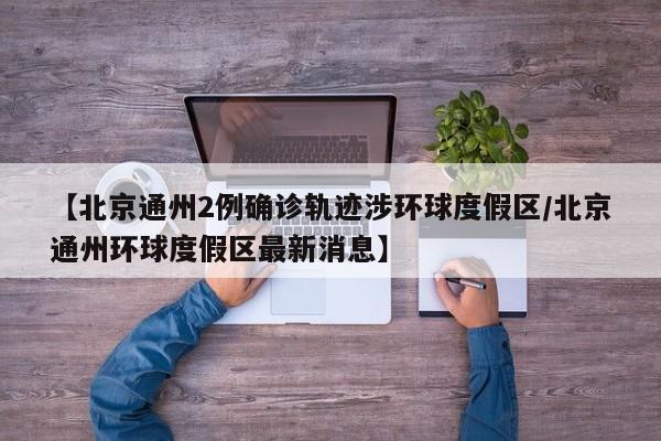 【北京通州2例确诊轨迹涉环球度假区/北京通州环球度假区最新消息】