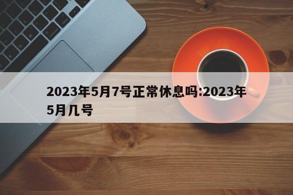 2023年5月7号正常休息吗:2023年5月几号