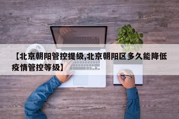 【北京朝阳管控提级,北京朝阳区多久能降低疫情管控等级】