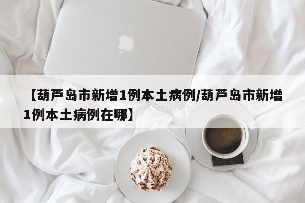 【葫芦岛市新增1例本土病例/葫芦岛市新增1例本土病例在哪】