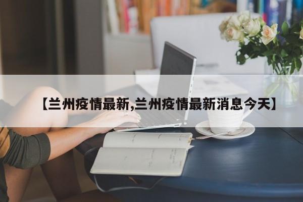 【兰州疫情最新,兰州疫情最新消息今天】