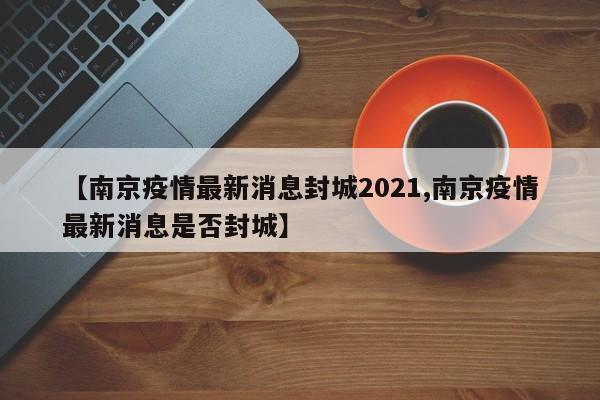 【南京疫情最新消息封城2021,南京疫情最新消息是否封城】