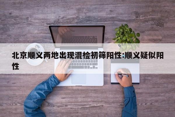 北京顺义两地出现混检初筛阳性:顺义疑似阳性