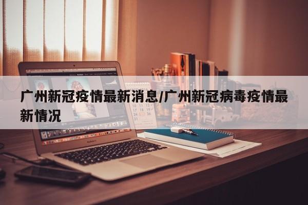 广州新冠疫情最新消息/广州新冠病毒疫情最新情况