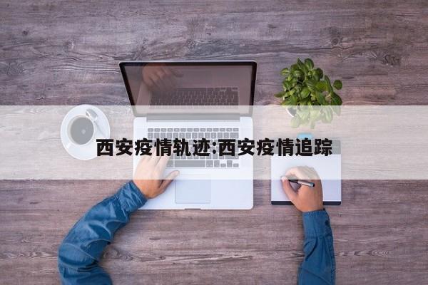 西安疫情轨迹:西安疫情追踪