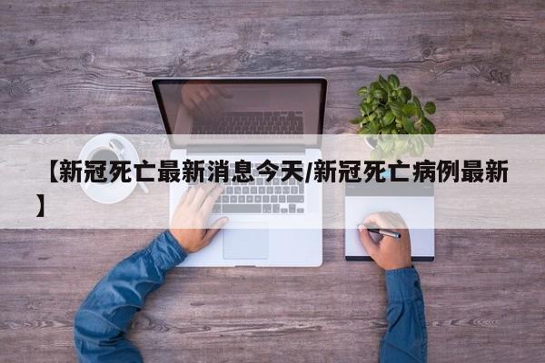 【新冠死亡最新消息今天/新冠死亡病例最新】