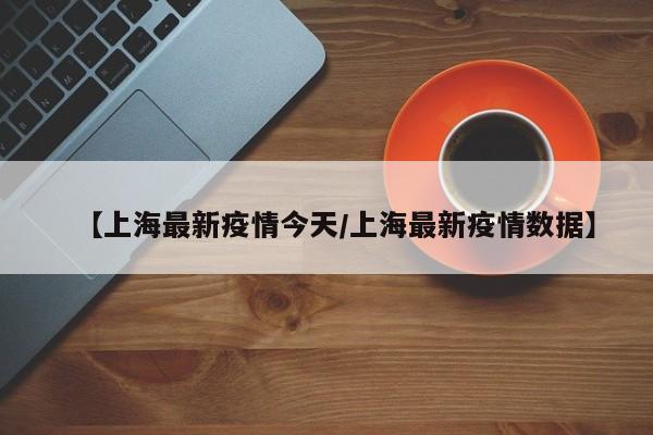 【上海最新疫情今天/上海最新疫情数据】