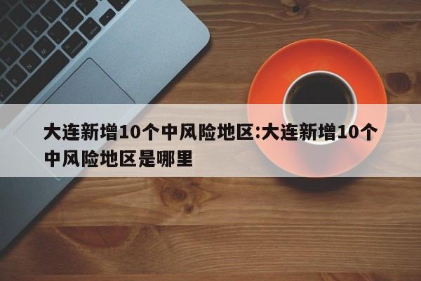 大连新增10个中风险地区:大连新增10个中风险地区是哪里