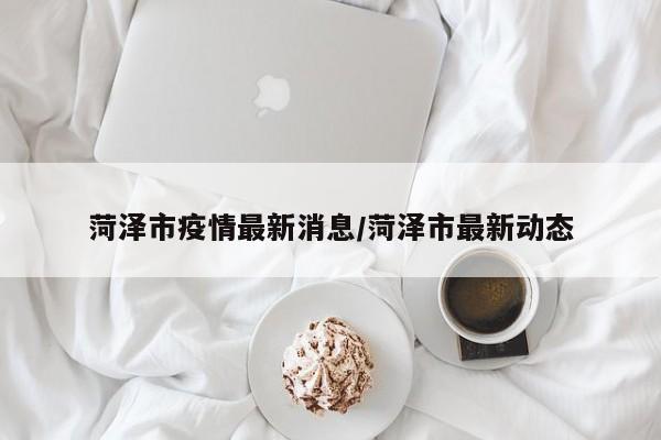 菏泽市疫情最新消息/菏泽市最新动态
