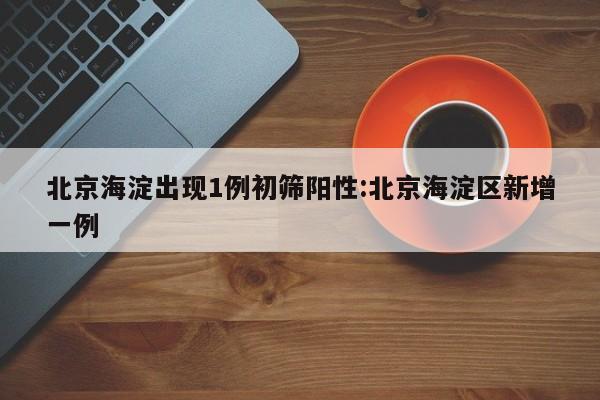 北京海淀出现1例初筛阳性:北京海淀区新增一例