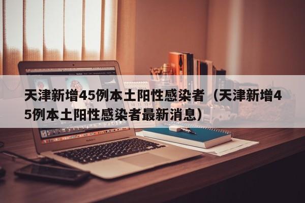 天津新增45例本土阳性感染者(天津新增45例本土阳性感染者最新消息)