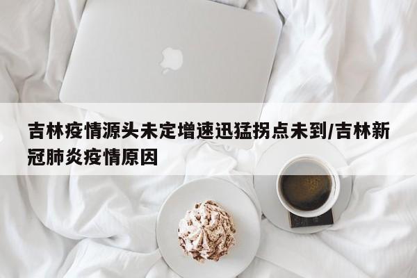 吉林疫情源头未定增速迅猛拐点未到/吉林新冠肺炎疫情原因