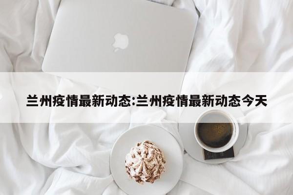 兰州疫情最新动态:兰州疫情最新动态今天