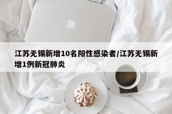 江苏无锡新增10名阳性感染者/江苏无锡新增1例新冠肺炎
