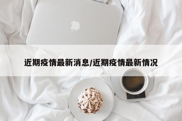 近期疫情最新消息/近期疫情最新情况