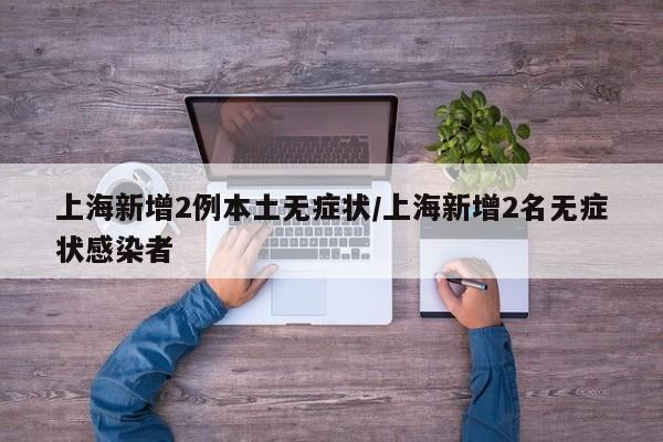 上海新增2例本土无症状/上海新增2名无症状感染者