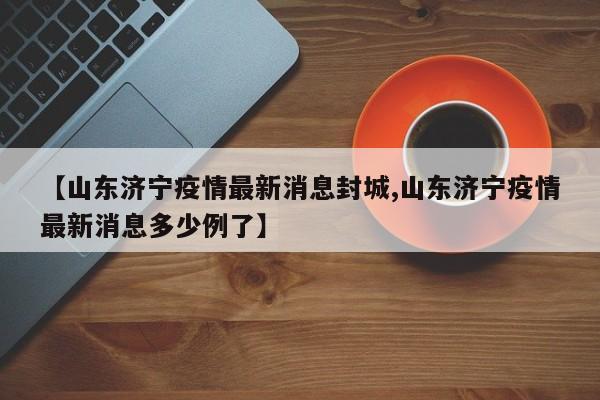 【山东济宁疫情最新消息封城,山东济宁疫情最新消息多少例了】